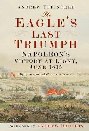 The Eagle's Last Triumph: Napoleon at Ligny, June 1815 by Andrew Uffindell