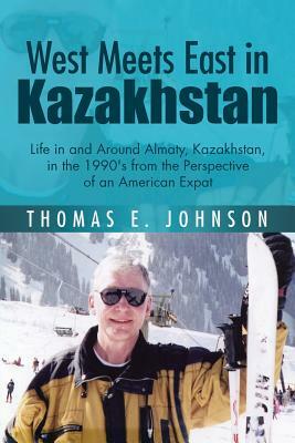 West Meets East in Kazakhstan: Life in and Around Almaty, Kazakhstan, in the 1990's from the Perspective of an American Expat by Thomas E. Johnson