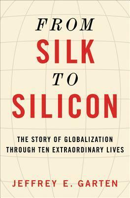 From Silk to Silicon: The Story of Globalization Through Ten Extraordinary Lives by Jeffrey E. Garten