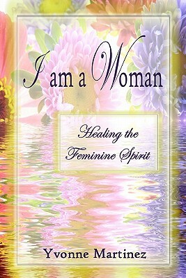 I am a Woman: Healing the Feminine Spirit by Yvonne Martinez