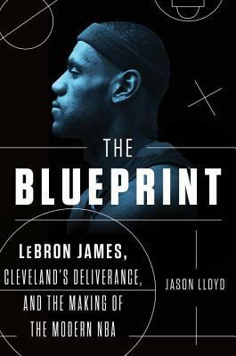 The Blueprint: Lebron James, Cleveland's Deliverance, and the Making of the Modern NBA by Jason Lloyd