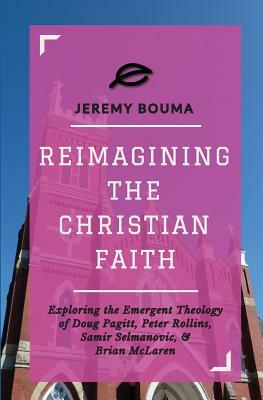 Reimagining the Christian Faith: Exploring the Emergent Theology of Doug Pagitt, Peter Rollins, Samir Selmanovic, and Brian McLaren by Jeremy Bouma