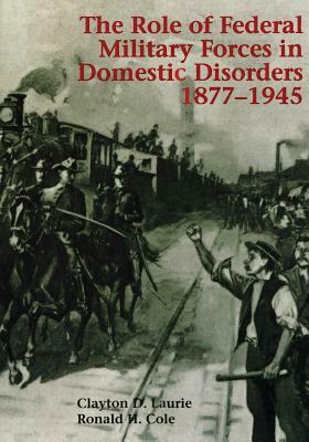 The Role of Federal Military Forces in Domestic Disorders, 1877-1945 by Ronald H. Cole, Clayton D. Laurie