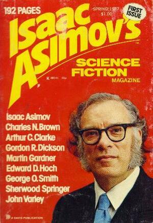 Isaac Asimov's Science Fiction Magazine, Spring 1977 (Asimov's Science Fiction, #1) by William Jon Watkins, Fred Saberhagen, Sherwood Springer, Sally A. Sellers, Jonathan Fast, George O. Smith, Edward D. Hoch, John Varley, Martin Gardner, Isaac Asimov, George H. Scithers, Gordon R. Dickson, Arthur C. Clarke, Charles N. Brown, Herb Boehm