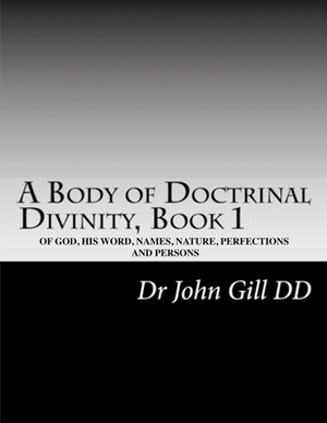 A Body Of Doctrinal Divinity, Book I: Of God, His Word, Names, Nature, Perfections, And Persons by John Gill D. D.