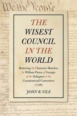 The Wisest Council in the World: Restoring the Character Sketches by William Pierce of Georgia of the Delegates to the Constitutional Convention of 17 by John R. Vile