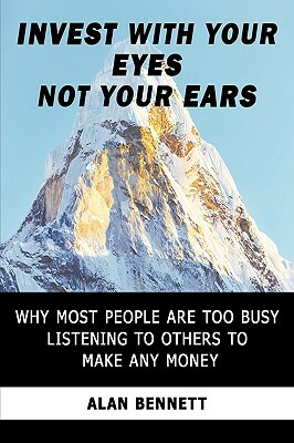Invest with Your Eyes Not Your Ears: Why Most People Are Too Busy Listening to Others to Make Any Money by Alan Bennett, Bennett Alan Bennett