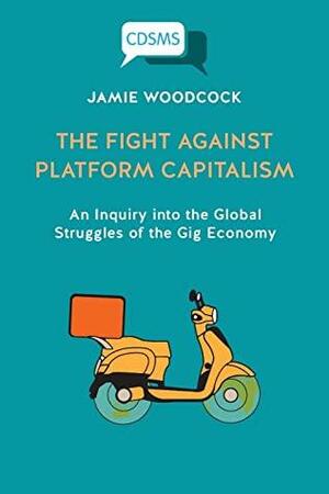 The Fight Against Platform Capitalism: An Inquiry into the Global Struggles of the Gig Economy by Jamie Woodcock