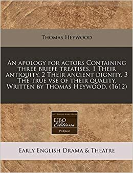 An Apology for Actors Containing Three Briefe Treatises. 1 Their Antiquity. 2 Their Ancient Dignity. 3 the True VSE of Their Quality. Written by Thomas Heywood. (1612) by Thomas Heywood