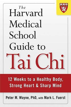 The Harvard Medical School Guide to Tai Chi: 12 Weeks to a Healthy Body, Strong Heart, and Sharp Mind by Peter M. Wayne, Mark L. Fuerst