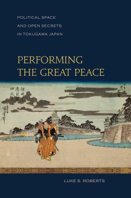 Performing the Great Peace: Political Space and Open Secrets in Tokugawa Japan by Luke S. Roberts