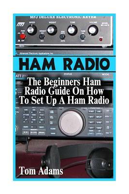 Ham Radio: The Beginners Ham Radio Guide On How To Set Up A Ham Radio by Tom Adams