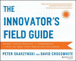 The Innovator's Field Guide: Market Tested Methods and Frameworks to Help You Meet Your Innovation Challenges by Peter Skarzynski, David Crosswhite