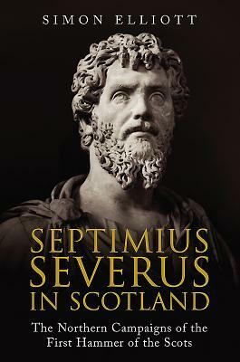 Septimius Severus in Scotland: The Northern Campaigns of the First Hammer of the Scots by Simon Elliott