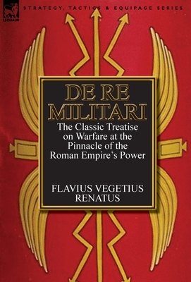 De Re Militari (Concerning Military Affairs): the Classic Treatise on Warfare at the Pinnacle of the Roman Empire's Power by Vegetius
