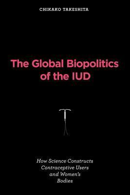 The Global Biopolitics of the IUD: How Science Constructs Contraceptive Users and Women's Bodies by Chikako Takeshita