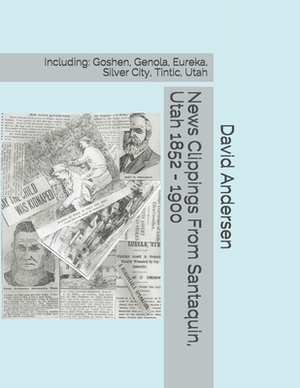 News Clippings From Santaquin, Utah 1852 - 1900: Including: Goshen, Genola, Eureka, Silver City, Tintic, Utah by David Andersen, Kaylene Canfield