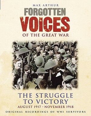 Forgotten Voices of the Great War: The Struggle to Victory: August 1917-November 1918 by Max Arthur