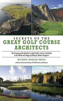 Secrets of the Great Golf Course Architects: The Creation of the WORLD'S GREATEST GOLF COURSES in the Words and Images of History's Master Designers by The American Society of Golf Course Arch, Michael Patrick Shiels