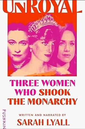 Unroyal: Three Women Who Shook the Monarchy by Sarah Lyall, Sarah Lyall
