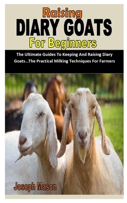 Raising Diary Goats for Beginners: The Ultimate Guides To Keeping And Raising Diary Goats...The Practical Milking Techniques For Farmers by Joseph Mason