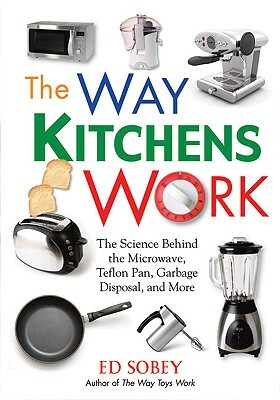 The Way Kitchens Work: The Science Behind the Microwave, Teflon Pan, Garbage Disposal, and More by Ed Sobey