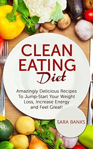 Clean Eating: Amazingly Delicious Recipes To Jump Start Your Weight Loss, Increase Energy and Feel Great! (Clean Food Diet Book 1) by Sara Banks