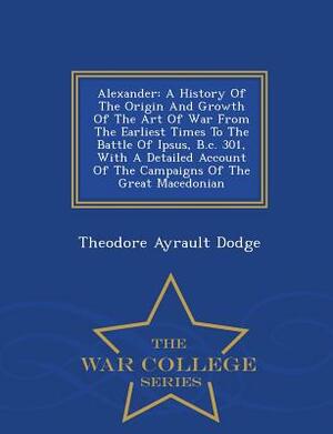 Alexander: A History of the Origin and Growth of the Art of War from the Earliest Times to the Battle of Ipsus, B.C. 301, with a by Theodore Ayrault Dodge
