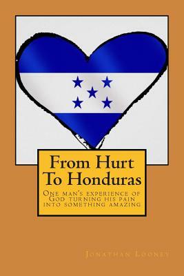 From Hurt To Honduras: One man's journey of turning pain into something amazing by Jonathan Looney