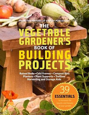 The Vegetable Gardener's Book of Building Projects: 39 Essentials to Increase the Bounty and Beauty of Your Garden by Editors of Storey Publishing, Editors of Storey Publishing