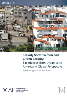 Security Sector Reform and Citizen Security: Experiences from Urban Latin America in Global Perspective by John de Boer, Robert Muggah