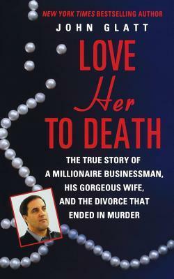 Love Her to Death: The True Story of a Millionaire Businessman, His Gorgeous Wife, and the Divorce That Ended in Murder by John Glatt