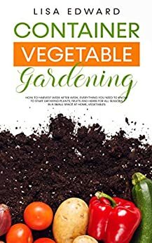 CONTAINER VEGETABLE GARDENING: HOW TO HARVEST WEEK AFTER WEEK, EVERYTHING YOU NEED TO KNOW TO START GROWING PLANTS, FRUITS AND HERBS FOR ALL SEASONS IN A SMALL SPACE AT HOME, VEGETABLES by Lisa Edward