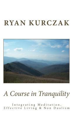 A Course in Tranquility: Integrating Meditation, Effective Living, and Non Dualism by Ryan Kurczak