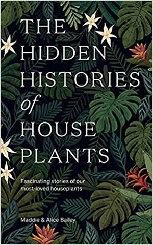 The Hidden Histories of House Plants: The stories behind how our most-loved plants made their way to our homes by Alice Bailey, Maddie Bailey