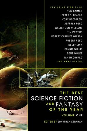 The Best Science Fiction and Fantasy of the Year Volume 1 by Robert Charles Wilson, Ian McDonald, Margo Lanagan, Benjamin Rosenbaum, Geoff Ryman, Paul Di Filippo, Connie Willis, Peter S. Beagle, Cory Doctorow, Jonathan Strahan, Christopher Rowe, Robert Reed, Jay Lake, Gene Wolfe, Neil Gaiman, Kelly Link, Frances Hardinge, Elizabeth Hand, Ellen Klages, Tim Powers, M. Rickert, Paolo Bacigalupi, Jeffrey Ford, Walter Jon Williams