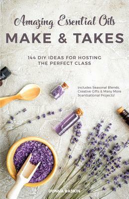 Amazing Essential Oils Make and Takes: 144 DIY Ideas for Hosting the Perfect Class by Donna Raskin