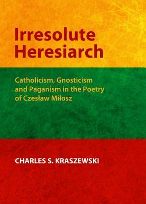 Irresolute Heresiarch: Catholicism, Gnosticism and Paganism in the Poetry of Czeslaw Milosz by Charles S. Kraszewski