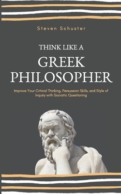 Think Like A Greek Philosopher: Improve Your Critical Thinking, Persuasion Skills, and Style of Inquiry With Socratic Questioning by Steven Schuster