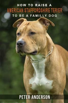 How to rasie a american staffordshire terier to be family dog: History, Characteristics, Temperament, Health, Care, Traning, Education by Peter Anderson