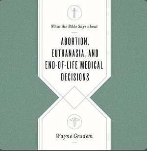 What the Bible Says about Abortion, Euthanasia, and End-Of-Life Medical Decisions by Wayne A. Grudem