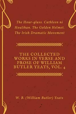 The Collected Works in Verse and Prose of William Butler Yeats, Vol. 4: The Hour-glass. Cathleen ni Houlihan. The Golden Helmet. The Irish Dramatic Mo by W.B. Yeats