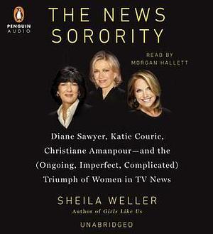 The News Sorority: Diane Sawyer, Katie Couric, Christiane Amanpour-and the (Ongoing, Imperfect, Com plicated) Triumph of Women in TV News by Sheila Weller, Sheila Weller