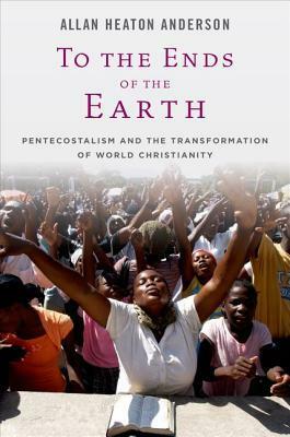 To the Ends of the Earth: Pentecostalism and the Transformation of World Christianity by Allan Heaton Anderson