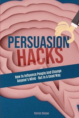 Persuasion Hacks: How To Influence People And Change Anyone's Mind - But In A Good Way by Patrick Magana, Patrick Stinson