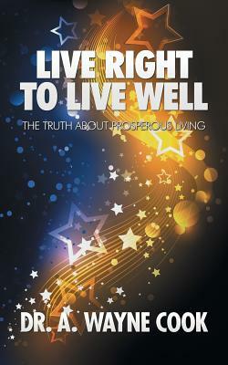 Live Right to Live Well: The Truth About Prosperous Living by A. Wayne Cook
