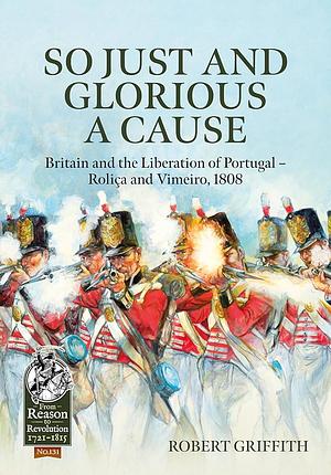 So Just and Glorious a Cause: Britain and the Liberation of Portugal - Rolica and Vimeiro, 1808 by Robert Griffith