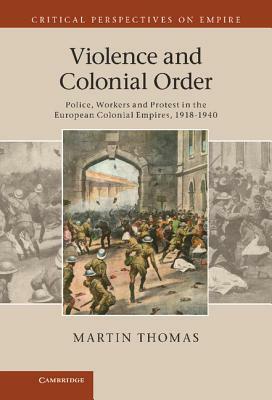 Violence and Colonial Order: Police, Workers and Protest in the European Colonial Empires, 1918-1940 by Martin Thomas