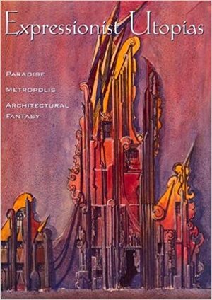 Expressionist Utopias: Paradise, Metropolis, Architectural Fantasy by Timothy O. Benson