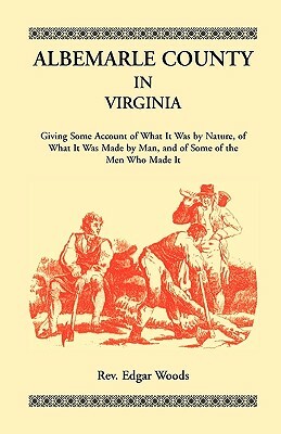 Albemarle County in Virginia, Giving Some Account of What It Was by Nature, of What It was Made by Man, and of Some of the Men Who Made It by Rev Edgar Woods